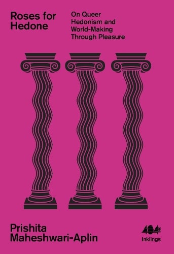 Roses for Hedone : On Queer Hedonism and World-Making Through Pleasure by Prishita Maheshwari-Aplin